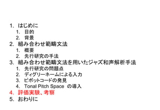1. はじめに
1. 目的
2. 背景
2. 組み合わせ範疇文法
1. 概要
2. 先行研究の手法
3. 組み合わせ範疇文法を用いたジャズ和声解析手法
1. 先行研究の問題点
2. ディグリーネームによる入力
3. ピボットコードの発見
4. Tonal Pitch Space の導入
4. 評価実験、考察
5. おわりに
 