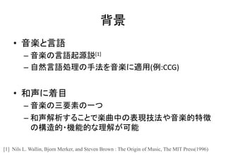 背景
• 音楽と言語
– 音楽の言語起源説[1]
– 自然言語処理の手法を音楽に適用(例:CCG)
• 和声に着目
– 音楽の三要素の一つ
– 和声解析することで楽曲中の表現技法や音楽的特徴
の構造的・機能的な理解が可能
[1] Nils L. Wallin, Bjorn Merker, and Steven Brown : The Origin of Music, The MIT Press(1996)
 