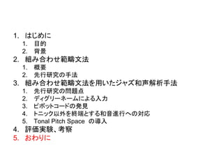 1. はじめに
1. 目的
2. 背景
2. 組み合わせ範疇文法
1. 概要
2. 先行研究の手法
3. 組み合わせ範疇文法を用いたジャズ和声解析手法
1. 先行研究の問題点
2. ディグリーネームによる入力
3. ピボットコードの発見
4. トニック以外を終端とする和音進行への対応
5. Tonal Pitch Space の導入
4. 評価実験、考察
5. おわりに
 