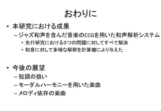 おわりに
• 本研究における成果
– ジャズ和声を含んだ音楽のCCGを用いた和声解析システム
• 先行研究における３つの問題に対してすべて解決
• 和音に対して多様な解釈を計算機により与えた
• 今後の展望
– 短調の扱い
– モーダルハーモニーを用いた楽曲
– メロディ依存の楽曲
 