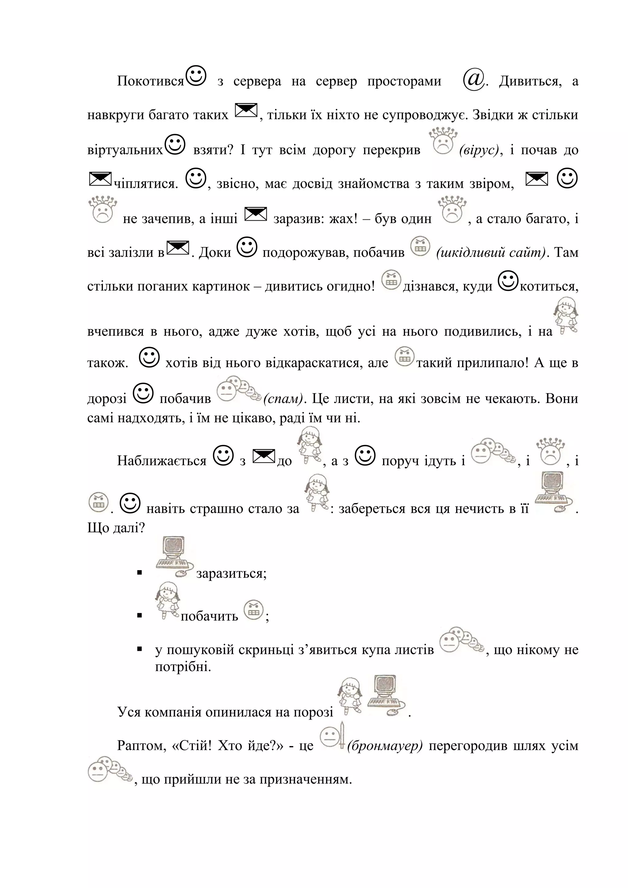 Покотився з сервера на сервер просторами @. Дивиться, а
навкруги багато таких , тільки їх ніхто не супроводжує. Звідки ж стільки
віртуальних взяти? І тут всім дорогу перекрив (вірус), і почав до
чіплятися. , звісно, має досвід знайомства з таким звіром,  
не зачепив, а інші  заразив: жах! – був один , а стало багато, і
всі залізли в. Доки подорожував, побачив (шкідливий сайт). Там
стільки поганих картинок – дивитись огидно! дізнався, куди котиться,
вчепився в нього, адже дуже хотів, щоб усі на нього подивились, і на
також.  хотів від нього відкараскатися, але такий прилипало! А ще в
дорозі  побачив (спам). Це листи, на які зовсім не чекають. Вони
самі надходять, і їм не цікаво, раді їм чи ні.
Наближається  з до , а з  поруч ідуть і , і , і
.  навіть страшно стало за : забереться вся ця нечисть в її .
Що далі?
 заразиться;
 побачить ;
 у пошуковій скриньці з’явиться купа листів , що нікому не
потрібні.
Уся компанія опинилася на порозі .
Раптом, «Стій! Хто йде?» - це (бронмауер) перегородив шлях усім
, що прийшли не за призначенням.
 