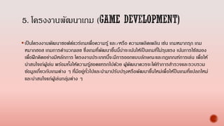 เป็นโครงงานพัฒนาซอฟต์แวร์เกมเพื่อความรู้ และ/หรือ ความเพลิดเพลิน เช่น เกมหมากรุก เกม
หมากฮอส เกมการคานวณเลข ซึ่งเกมที่พัฒนาขึ้นนี้น่าจะเน้นให้เป็นเกมที่ไม่รุนแรง เน้นการใช้สมอง
เพื่อฝึกคิดอย่างมีหลักการ โครงงานประเภทนี้จะมีการออกแบบลักษณะและกฎเกณฑ์การเล่น เพื่อให้
น่าสนใจเก่ผู้เล่น พร้อมทั้งให้ความรู้สอดแทรกไปด้วย ผู้พัฒนาควรจะได้ทาการสารวจและรวบรวม
ข้อมูลเกี่ยวกับเกมต่าง ๆ ที่มีอยู่ทั่วไปและนามาปรับปรุงหรือพัฒนาขึ้นใหม่เพื่อให้ป็นเกมที่แปลกใหม่
และน่าสนใจแก่ผู้เล่นกลุ่มต่าง ๆ
 