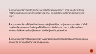 3.ความสามารถในการแก้ปัญหา เกิดจากการที่ผู้เรียนวิเคราะห์ปัญหา เข้าใจ และอธิบายปัญหา
ทางด้านคอมพิวเตอร์ รวมทั้งประยุกต์ความรู้ ทักษะ และการใช้เครื่องมือที่เหมาะสมกับการแก้ไข
ปัญหา
4.ความสามารถในการใช้ทักษะชีวิต เกิดจากการที่ผู้เรียนได้นาความรู้และกระบวนการต่าง ๆ ไปใช้ใน
การพัฒนาโครงงาน และนาไปประยุกต์ใช้ในชีวิตประจาวันได้อย่างเหมาะสม รวมถึงการพัฒนา
โครงงาน ก่อให้เกิดการเรียนรู้ด้วยตนเอง อันนาไปสู่การเรียนรู้ตลอดชีวิต
5.ความสามารถในการใช้เทคโนโลยี เกิดจากการที่ผู้เรียนสามารถเลือกใช้เทคโนโลยีสารสนเทศในการ
แก้ปัญหาได้ อย่างถูกต้องเหมาะสม และมีคุณธรรม
 