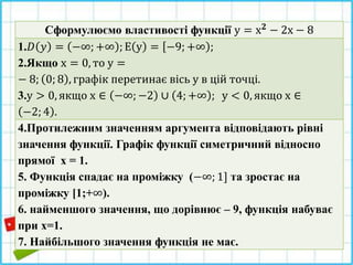 Сформулюємо властивості функції у = х 𝟐 − 2х − 8
1.𝐷 𝑦 = −∞; +∞ ; Е у = −9; +∞ ;
2.Якщо х = 0, то у =
− 8; 0; 8 , графік перетинає вісь у в цій точці.
3.у > 0, якщо х ∈ −∞; −2 ∪ 4; +∞ ; у < 0, якщо х ∈
−2; 4 .
4.Протилежним значенням аргумента відповідають рівні
значення функції. Графік функції симетричний відносно
прямої х = 1.
5. Функція спадає на проміжку (−∞; 1] та зростає на
проміжку [1;+∞).
6. найменшого значення, що дорівнює – 9, функція набуває
при х=1.
7. Найбільшого значення функція не має.
 