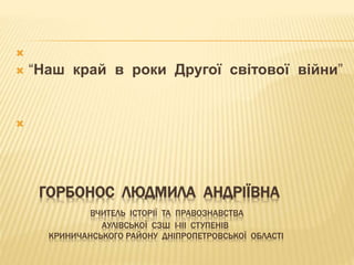 ГОРБОНОС ЛЮДМИЛА АНДРІЇВНА
ВЧИТЕЛЬ ІСТОРІЇ ТА ПРАВОЗНАВСТВА
АУЛІВСЬКОЇ СЗШ І-ІІІ СТУПЕНІВ
КРИНИЧАНСЬКОГО РАЙОНУ ДНІПРОПЕТРОВСЬКОЇ ОБЛАСТІ

 “Наш край в роки Другої світової війни”

 