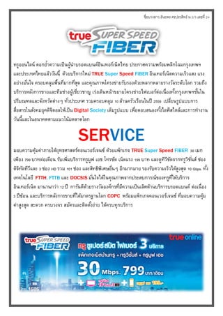 ชื่อนางสาว ธันยพร ศรประสิทธ์ ม.5/3 เลขที่ 24
ทรูออนไลน์ ตอกย้ำควำมเป็นผู้นำบรอดแบนด์อิȨทอร์๶Ȩตไทย ประกำศควำมพร้อมพลิกโฉมกรุงเทพฯ
และประเทศไทยแล้ววันนี้ ด้วยบริกำรใหม่ TRUE Super Speed FIBER อิȨทอร์๶Ȩตควำมเร็วแสง แรง
อย่ำงมั่นใจ ครอบคลุมพื้นที่มำกที่สุด และคุณภำพโครงข่ำยรับรองด้วยหลำกหลำยรำงวัลระดับโลก รวมถึง
บริกำรหลังกำรขำยและทีมช่ำงผู้เชี่ยวชำญ เร่งเดินหน้ำขยำยโครงข่ำยไฟเบอร์ต่อเนื่องทั้งกรุงเทพฯชั้นใน
ปริมณฑลและจังหวัดต่ำงๆ ทั่วประเทศ รวมครอบคลุม 10 ล้ำนครัวเรือนในปี 2559 เปลี่ยนรูปแบบกำร
สื่อสำรในสังคมยุคดิจิตอลให้เป็น Digital Society เต็มรูปแบบ เพื่อตอบสนองทั้งไลฟ์สไตล์และกำรทำงำน
วันนี้และในอนำคตตำมแนวโน้มตลำดโลก
SERVICE
มอบควำมคุ้มค่ำภำยใต้ยุทธศำสตร์คอนเวอร์เจนซ์ ด้วยแพ็กเกจ TRUE Super Speed FIBER 30 เมก
เพียง 799 บำทต่อเดือน รับเพิ่มบริกำรทรูมูฟ เอช โทรชัด เน็ตแรง 199 บำท และดูทีวีชัดจำกทรูวิชั่นส์ ช่อง
ดิจิทัลทีวีและ 3 ช่อง HD รวม 101 ช่อง และสิทธิพิเศษอื่นๆ อีกมำกมำย รองรับควำมเร็วได้สูงสุด 10 Gbps. ทั้ง
เทคโนโลยี FTTH, FTTB และ DOCSIS มั่นใจได้ในคุณภำพจำกประสบกำรณ์ของทรูที่ให้บริกำร
อิȨทอร์๶Ȩต มำนำนกว่ำ 12 ปี กำรันตีด้วยรำงวัลองค์กรที่มีควำมเป็นเลิศด้ำนบริกำรบรอดแบนด์ ต่อเนื่อง
3 ปีซ้อน และบริกำรหลังกำรขำยที่ได้มำตรฐำนโลก COPC พร้อมแพ็กเกจคอนเวอร์เจนซ์ ที่มอบควำมคุ้ม
ค่ำสูงสุด สะดวก ครบวงจร สมัครและติดตั้งง่ำย ได้ครบทุกบริกำร
 