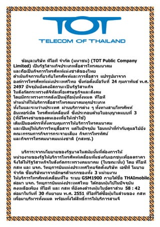 ข้อมูล:บริษัท ทีโอที จำกัด (มหำชน) (TOT Public Company
Limited) เป็ นรัฐวิสำหกิจประเภทสื่อสำรโทรคมนำคม
และถือเป็ นกิจกำรโทรศัพท์แห่งชำติของไทย
ดำเนินกิจกำรเกี่ยวกับโทรศัพท์และกำรสื่อสำร แปรรูปมำจำก
องค์กำรโทรศัพท์แห่งประเทศไทย ซึ่งก่อตั้งเมื่อวันที่ 24 กุมภำพันธ์ พ.ศ.
2497 ปัจจุบันยังคงมีสถำนะเป็ นรัฐวิสำหกิจ
ในสังกัดกระทรวงดิจิทัลเพื่อเศรษฐกิจและสังคม
โดยมีกระทรวงกำรคลังเป็ นผู้ถือหุ้นทั้งหมด ทีโอที
ทำหน้ำที่ให้บริกำรสื่อสำรโทรคมนำคมทุกประเภท
ทั้งในและระหว่ำงประเทศ ผ่ำนบริกำรต่ำง ๆ ทั้งทำงสำยโทรศัพท์
อินเทอร์เน็ต โทรศัพท์เคลื่อนที่ ซึ่งประกอบด้วยใบอนุญำตแบบที่ 3
(ที่มีโครงข่ำยของตนเองเพื่อให้เช่ำใช้)
เดิมเป็ นองค์กรที่ทั้งควบคุมกำรให้บริกำรโทรคมนำคม
และเป็ นผู้ให้บริกำรวิทยุสื่อสำร แต่ในปัจจุบัน โอนหน้ำที่กำกับดูแลไปยัง
คณะกรรมกำรกิจกำรกระจำยเสียง กิจกำรโทรทัศน์
และกิจกำรโทรคมนำคมแห่งชำติ (กสทช.)
บริกำร:จำกนโยบำยของรัฐบำลในสมัยนั้นที่ต้องกำรให้
หน่วยงำนของรัฐให้บริกำรโทรศัพท์เคลื่อนที่แข่งกับเอกชนเพื่อลดรำคำ
จึงได้ให้รัฐวิสำหกิจในสังกัดกระทรวงคมนำคม (ในขณะนั้น) โดย ทีโอที
กสท และ บจก. วิทยุกำรบินแห่งประเทศไทยจัดตั้งบริษัท เอซีที โมบำย
จำกัด ชื่อบริษัทมำจำกอักษรตัวแรกของทั้ง 3 หน่วยงำน
ให้บริกำรโทรศัพท์เคลื่อนที่ใน ระบบ GSM1900 ภำยใต้ชื่อ THAImobile
ต่อมำ บจก. วิทยุกำรบินแห่งประเทศไทย ได้ถอนหุ้นไปในปัจจุบัน
คงเหลือเพียง ทีโอที และ กสท ที่ยังคงดำรงหุ้นในอัตรำส่วน 58 : 42
ต่อมำในวันที่ 30 กันยำยน พ.ศ. 2551 ทีโอทีได้ซื้อหุ้นในส่วนของ กสท
เพื่อมำบริหำรทั้งหมด พร้อมทั้งได้สิทธิ์กำรให้บริกำรสำมจี
 
