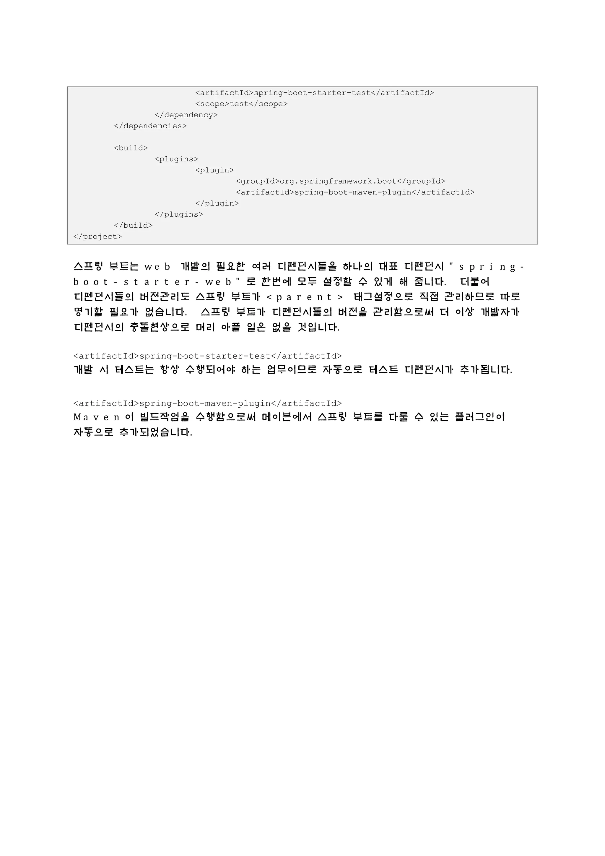 <artifactId>spring-boot-starter-test</artifactId>
<scope>test</scope>
</dependency>
</dependencies>
<build>
<plugins>
<plugin>
<groupId>org.springframework.boot</groupId>
<artifactId>spring-boot-maven-plugin</artifactId>
</plugin>
</plugins>
</build>
</project>
스프링 부트는 w e b 개발의 필요한 여러 디펜던시들을 하나의 대표 디펜던시 " s p r i n g -
b o o t - s t a r t e r - w e b " 로 한번에 모두 설정할 수 있게 해 줍니다. 더불어
디펜던시들의 버전관리도 스프링 부트가 < p a r e n t > 태그설정으로 직접 관리하므로 따로
명기할 필요가 없습니다. 스프링 부트가 디펜던시들의 버전을 관리함으로써 더 이상 개발자가
디펜던시의 충돌현상으로 머리 아플 일은 없을 것입니다.
<artifactId>spring-boot-starter-test</artifactId>
개발 시 테스트는 항상 수행되어야 하는 업무이므로 자동으로 테스트 디펜던시가 추가됩니다.
<artifactId>spring-boot-maven-plugin</artifactId>
M a v e n 이 빌드작업을 수행함으로써 메이븐에서 스프링 부트를 다룰 수 있는 플러그인이
자동으로 추가되었습니다.
 