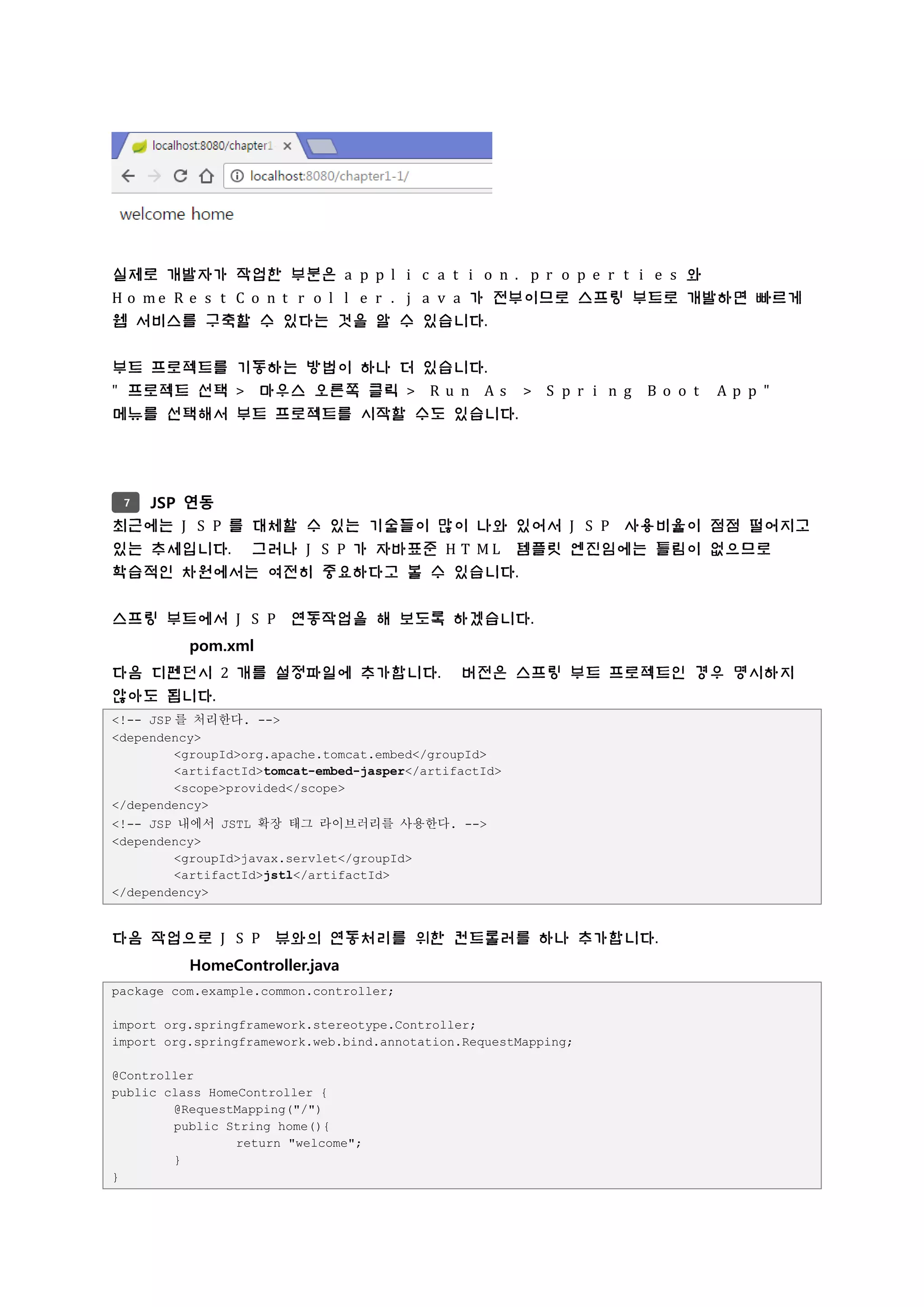 실제로 개발자가 작업한 부분은 a p p l i c a t i o n . p r o p e r t i e s 와
H o m e R e s t C o n t r o l l e r . j a v a 가 전부이므로 스프링 부트로 개발하면 빠르게
웹 서비스를 구축할 수 있다는 것을 알 수 있습니다.
부트 프로젝트를 기동하는 방법이 하나 더 있습니다.
" 프로젝트 선택 > 마우스 오른쪽 클릭 > R u n A s > S p r i n g B o o t A p p "
메뉴를 선택해서 부트 프로젝트를 시작할 수도 있습니다.
JSP 연동
최근에는 J S P 를 대체할 수 있는 기술들이 많이 나와 있어서 J S P 사용비율이 점점 떨어지고
있는 추세입니다. 그러나 J S P 가 자바표준 H T M L 템플릿 엔진임에는 틀림이 없으므로
학습적인 차원에서는 여전히 중요하다고 볼 수 있습니다.
스프링 부트에서 J S P 연동작업을 해 보도록 하겠습니다.
pom.xml
다음 디펜던시 2 개를 설정파일에 추가합니다. 버전은 스프링 부트 프로젝트인 경우 명시하지
않아도 됩니다.
<!-- JSP 를 처리한다. -->
<dependency>
<groupId>org.apache.tomcat.embed</groupId>
<artifactId>tomcat-embed-jasper</artifactId>
<scope>provided</scope>
</dependency>
<!-- JSP 내에서 JSTL 확장 태그 라이브러리를 사용한다. -->
<dependency>
<groupId>javax.servlet</groupId>
<artifactId>jstl</artifactId>
</dependency>
다음 작업으로 J S P 뷰와의 연동처리를 위한 컨트롤러를 하나 추가합니다.
HomeController.java
package com.example.common.controller;
import org.springframework.stereotype.Controller;
import org.springframework.web.bind.annotation.RequestMapping;
@Controller
public class HomeController {
@RequestMapping("/")
public String home(){
return "welcome";
}
}
7
 