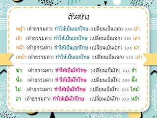 ตัวอย่าง
หญ้า (ค่าธรรมดา) ท่าให้เป็นเอกโทษ (เปลียนเป็นเอก) >>> ย่า
เข้า (ค่าธรรมดา) ท่าให้เป็นเอกโทษ (เปลียนเป็นเอก) >>> เค่า
หน้า (ค่าธรรมดา) ท่าให้เป็นเอกโทษ (เปลียนเป็นเอก) >>> น่า
เหย้า (ค่าธรรมดา) ท่าให้เป็นเอกโทษ (เปลียนเป็นเอก) >>> เย่า
ฆ่า (ค่าธรรมดา) ท่าให้เป็นโทโทษ (เปลียนเป็นโท) >>> ข้า
พึง (ค่าธรรมดา) ท่าให้เป็นโทโทษ (เปลียนเป็นโท) >>> ผึ้ง
ไม่ (ค่าธรรมดา) ท่าให้เป็นโทโทษ (เปลียนเป็นโท) >>> ไหม้
ล่า (ค่าธรรมดา) ท่าให้เป็นโทโทษ (เปลียนเป็นโท) >>> หล้า
 