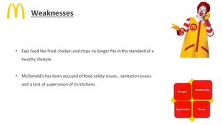 Strengths
Weaknesses
Opportunities Threats
• Fast food like fried chicken and chips no longer fits in the standard of a
healthy lifestyle
• McDonald’s has been accused of food safety issues , sanitation issues
and a lack of supervision of its kitchens
Weaknesses
 