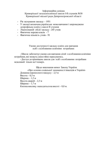 Інформаційна довідка
Криворізької загальноосвітньої школи І-ІІ ступенів №30
Криворізької міської ради Дніпропетровської області
- Рік заснування закладу – 1951
- У закладі визначена українська мованавчання і запроваджено
допрофільну освіту у школі ІІ ступеня
- Ліцензований обсяг закладу - 245 учнів
- Фактична мережа класів - 7
- Фактична кількість учнів - 91
Умови доступності закладу освіти для навчання
осіб з особливими освітніми потребами:
- Школа забезпечує умови для навчання дітей з особливимиосвітніми
потребами, які можуть самостійно пересуватись.
- Доступ до приміщень школи для осіб з особливими потребами
можливий тільки на І поверх.
Щодо виконання вимог Закону України
«Про основи соціальної захищеності інвалідів в Україні»
Довжина переносного пандусу– 2,5 м
Висота – 0,3 м
Ширина – 1,2 м
Висота дверей – 2,3 м
Ширина – 1,7 м
Кнопка виклику знаходиться на висоті – 0,8 м.
 