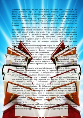 4
сторінках періодичних видань. При цьому заголовки книг і статей, які не
дають уявлення про їх краєзнавчий характер, доповнюються у
бібліографічному записі короткими поясненнями у вигляді продовження
назви (у квадратних дужках) або анотації. Особливістю складання
бібліографічного опису для краєзнавчої картотеки шкільної бібліотеки є
зазначення на картці не лише індексу ББК, авторського знаку (для книг), а ще
й вікового призначення матеріалу (відповідні умовні позначки додаються до
індексу).
Важливою підмогою в обслуговуванні користувачів-дітей є
рекомендаційні списки краєзнавчої тематики; закладки; пам’ятки «Знай і
люби свій рідний край!», для учнів 5 кл; індивідуальні рекомендаційні
списки, складені за потребами певних користувачів (на поглиблення
шкільної програми, на допомогу пошуковій роботі школярів, за
особистісними інтересами дітей та для роботи в МАН «Вивчай Географію!»
та збережені бібліотекою як важлива складова її бібліографічного
краєзнавчого ресурсу.
Краєзнавчий довідково-бібліографічний апарат, як частина всього ДБА для
читачів-дітей, є базою для розбудови системи бібліографічного забезпечення
популяризації краєзнавчого фонду, інформаційно-бібліографічного та
довідково-бібліографічного обслуговування
В своїй бібліотеці ми створили папки-досьє, до яких включаються
вирізки газетних і журнальних статей краєзнавчої тематики, спогади
місцевих жителів, літописи рідної землі, альбоми про рідний край тощо.
Про нові надходження читачів інформую за допомогою списків, шляхом
експонування на виставках-презентаціях, виставках-анонсах (“Увага! Нова
краєзнавча книга”).
Важливим напрямком краєзнавчої діяльності бібліотек є бібліографічне
інформування, споживачами якого можуть є органи місцевої влади, учителі,
батьки. Особливо допомагають в інформуванні статті на сайтах школи,
органів місцевої влади, інших бібліотек міста.
Також пишемо статті в місцеві газети, з метою розповсюдження
краєзнавчих матеріалівта інформування про прведені заходи. Свою роботу
ми проводимо разом з краєзнавчим музеєм, будинками культури,
істориками-краєзнавцями, з комітетом у справах молоді, спорту та туризму,
громадськими організаціями. В бібліотеці оформлена постійно діюча
книжкова виставка «Стежина до рідного краю», тут експонуються: карта
міста,області та інші фактографічні й ілюстративні матеріали; краєзнавча
картотека; альбоми, папки, теки з газетними вирізками; довідкові та
бібліографічні видання. Варто підкреслити, що система краєзнавчої роботи з
дітьми повинна бути надзвичайно мобільною, гнучкою, здатною до
модифікації – йти за зміною читацьких потреб, прогнозуючи й
випереджаючи їх.
Специфіці краєзнавства найбільш повно відповідають комплексні форми
пропаганди літератури. До них відносяться: книжкові виставки на яких
представлені література про історичне минуле, буремні роки громадянської і
 