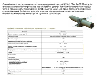 Основні області застосування высокотемпепературных пірометрів З-700.1 СТАНДАРТ: Металургія:
Вимірювання температури розплавів чорних металів, деталей при термічній і механічній обробці.
Скляна промисловість: Налагодження склоформуючих машин, контроль температурних режимів
скловарних печей. Будівельна індустрія: Контроль температури техпроцесу виготовлення
будівельних матеріалів (цемент, цегла, будівельні суміші тощо).
 