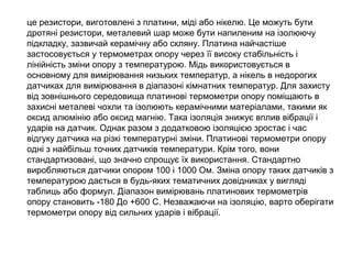 це резистори, виготовлені з платини, міді або нікелю. Це можуть бути
дротяні резистори, металевий шар може бути напиленим на ізолюючу
підкладку, зазвичай керамічну або скляну. Платина найчастіше
застосовується у термометрах опору через її високу стабільність і
лінійність зміни опору з температурою. Мідь використовується в
основному для вимірювання низьких температур, а нікель в недорогих
датчиках для вимірювання в діапазоні кімнатних температур. Для захисту
від зовнішнього середовища платинові термометри опору поміщають в
захисні металеві чохли та ізолюють керамічними матеріалами, такими як
оксид алюмінію або оксид магнію. Така ізоляція знижує вплив вібрації і
ударів на датчик. Однак разом з додатковою ізоляцією зростає і час
відгуку датчика на різкі температурні зміни. Платинові термометри опору
одні з найбільш точних датчиків температури. Крім того, вони
стандартизовані, що значно спрощує їх використання. Стандартно
виробляються датчики опором 100 і 1000 Ом. Зміна опору таких датчиків з
температурою дається в будь-яких тематичних довідниках у вигляді
таблиць або формул. Діапазон вимірювань платинових термометрів
опору становить -180 До +600 С. Незважаючи на ізоляцію, варто оберігати
термометри опору від сильних ударів і вібрації.
 
