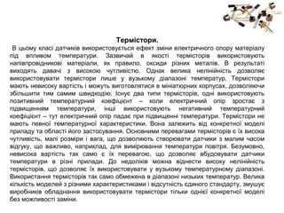 Термістори.
В цьому класі датчиків використовується ефект зміни електричного опору матеріалу
під впливом температури. Зазвичай в якості термісторів використовують
напівпровідникові матеріали, як правило, оксиди різних металів. В результаті
виходять давачі з високою чутливістю. Однак велика нелінійність дозволяє
використовувати термістори лише у вузькому діапазоні температур. Термістори
мають невисоку вартість і можуть виготовлятися в мініатюрних корпусах, дозволяючи
збільшити тим самим швидкодію. Існує два типи термісторів, одні використовують
позитивний температурний коефіцієнт – коли електричний опір зростає з
підвищенням температури, інші використовують негативний температурний
коефіцієнт – тут електричний опір падає при підвищенні температури. Термістори не
мають певної температурної характеристики. Вона залежить від конкретної моделі
приладу та області його застосування. Основними перевагами термісторів є їх висока
чутливість, малі розміри і вага, що дозволяють створювати датчики з малим часом
відгуку, що важливо, наприклад, для вимірювання температури повітря. Безумовно,
невисока вартість так само є їх перевагою, що дозволяє вбудовувати датчики
температури в різні прилади. До недоліків можна віднести високу нелінійність
термісторів, що дозволяє їх використовувати у вузькому температурному діапазоні.
Використання термісторів так само обмежена в діапазоні низьких температур. Велика
кількість моделей з різними характеристиками і відсутність єдиного стандарту, змушує
виробників обладнання використовувати термістори тільки однієї конкретної моделі
без можливості заміни.
 