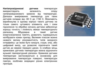 Напівпровідникові датчики температури
використовують залежність опору
напівпровідникового кремнію від температури.
Діапазон вимірюваних температур для таких
датчиків складає від -50 С до +150 С. Можливість
виробництва в одному корпусі такого датчика не
тільки самого чутливого елемента, але і схем
підсилення та обробки сигналу датчика забезпечує
хорошу точність і лінійність межах температурного
діапазону. Вбудована в такий датчик
енергонезалежна пам'ять дозволить індивідуально
калібрувати кожен прилад. Великим плюсом можна
назвати велику різноманітність типів вихідного
інтерфейсу: це може бути напруга, струм, опір, або
цифровий вихід, що дозволяє підключити такий
датчик до мережі передачі даних. Із слабких місць
кремнієвих датчиків температури можна відзначити
вузький температурний діапазон. Кремнієві датчики
температури застосовуються в основному для
вимірювання температури поверхні, температури
повітря, особливо всередині різних електронних
приладів.
 
