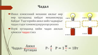 Чадал
Ижил хэмжээний механик ажлыг өөр
өөр хугацаанд хийдэг механизмууд
байдаг. Тэдгээрийн ажил хийх чадварыг
чадал гэдэг хэмжмгдэхүүнээр үнэлнэ.
Нэгж хугацаанд хийж чадах ажлын
хэмжээгчадалгэнэ.
Чадал=
Ажил
Хугацаа
P=
𝐴
t
P = 1
Ж
с
= 1Вт
 