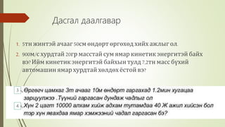 1. 5тн жинтэй ачааг50см өндөрт өргөхөд хийх ажлыг ол.
2. 900м/с хурдтай 20гр масстай сум ямар кинетик энергитэй байх
вэ?Ийм кинетик энергитэй байхын тулд 7,2тн масс бүхий
автомашин ямар хурдтай хөлдөх ёстой вэ?
Дасгал даалгавар
3
4
 