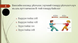 Биесийн олсонд үйлчлэх2 хүчнийтэнцүүүйлчлэгчхүч
нь аль зүгтхичнээн Н- той тэнцүүбайх вэ?
a. Баруунтийш20Н
b. Баруунтийш10Н
c. Зүүнтийш 10H
d. Зүүнтийш 20Н
4
450Н430Н
 