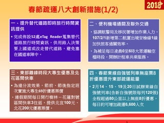 春節疏運八大創新措施(1/2)
一、提升替代道路即時旅行時間資
訊提供
• 完成佈設52處eTag Reader蒐集替代
道路旅行時間資訊，供用路人決策
要上國道或改走替代道路，避免塞
在國道車陣中。
二、便利機場通關及聯外交通
•協調航警局及移民署增加作業人力，
107/2/1新增第二航廈出境安檢線1線，
加快旅客通關效率。
•為補足每日凌晨0至6時大眾運輸空
檔時段，開辦計程車共乘服務。
三、東部離峰時段大專生優惠及北
花區間快車
• 為達分流效果，節前、節後指定班
次實施大專生69折優惠票價
•連假期間每日開行樹林－花蓮對號
區間快車3往返，提供北宜100元、
北花200元優惠票價。
四、春節東線自強號列車無座票8
折優惠提升東部疏運能量
• 2月14、15、19及20日試辦東線自
強號列車(含新自強號限每列120張)
全程超過80公里以上無座8折優惠，
每日約可增加疏運6,600人次
 