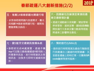 春節疏運八大創新措施(2/2)
五、推薦14條春節觀光開運行程
•針對春節期間國內旅遊需求，觀光
局規劃14條新春開運行程，避開易
壅塞景點及路段。
六、因應蘇花改蘇澳至東澳段通
車交通管理計畫
• 透過交通動線分流規劃、號誌管制、
停車管制、通車宣導、國5路肩機動
開放通行大客車及警力動員等措施，
將通車之影響降至最低。
七、國5藍牙交通資訊推播系統
• 春節前完成42處建置，透過手機
App可定點主動推播國道5號用路人
所需事件訊息、旅行時間資訊及管
制訊息，加強多元即時交通資訊提
供。
八、預約旅行(UMAJI)
•提供旅行時間預測及最佳行駛路徑，
行前最適合上國道的時間建議，及
首都客運線上即時訂票、付費與QR
code驗票等便利服務。
 