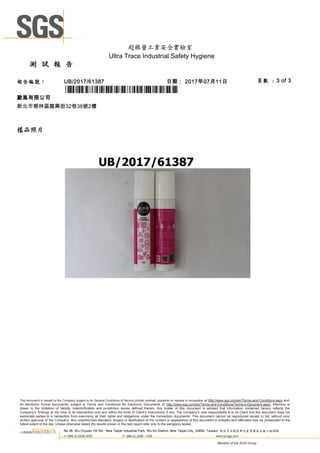 測 試 報 告
超微量工業安全實驗室
Ultra Trace Industrial Safety Hygiene
頁數 : 3 of 3報告編號： UB/2017/61387 日期： 2017年07月11日
歐胤有限公司
新北市樹林區龍興街32巷38號2樓
*UB/2017/61387*
樣品照片
This document is issued by the Company subject to its General Conditions of Service printed overleaf, available on request or accessible at http://www.sgs.com/en/Terms-and-Conditions.aspx and,
for electronic format documents, subject to Terms and Conditions for Electronic Documents at http://www.sgs.com/en/Terms-and-Conditions/Terms-e-Document.aspx. Attention is
drawn to the limitation of liability, indemnification and jurisdiction issues defined therein. Any holder of this document is advised that information contained hereon reflects the
Company’s findings at the time of its intervention only and within the limits of Client’s instructions, if any. The Company’s sole responsibility is to its Client and this document does not
exonerate parties to a transaction from exercising all their rights and obligations under the transaction documents. This document cannot be reproduced except in full, without prior
written approval of the Company. Any unauthorized alteration, forgery or falsification of the content or appearance of this document is unlawful and offenders may be prosecuted to the
fullest extent of the law. Unless otherwise stated the results shown in this test report refer only to the sample(s) tested.
SGS Taiwan Ltd.
台灣檢驗科技股份有限公司 No.38, Wu Chyuan 7th Rd., New Taipei Industrial Park, Wu Ku District, New Taipei City, 24890, Taiwan/ 新北市五股區新北產業園區五權七路38號
t+ (886-2) 2299-3939 f+ (886-2) 2298 -1338 www.tw.sgs.com
Member of the SGS Group
 