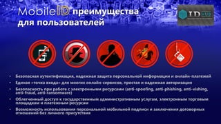 преимущества
для пользователей
• Безопасная аутентификация, надежная защита персональной информации и онлайн-платежей
• Единая «точка входа» для многих онлайн-сервисов, простая и надежная авторизация
• Безопасность при работе с электронными ресурсами (anti-spoofing, anti-phishing, anti-vishing,
anti-fraud, anti-ransomware)
• Облегченный доступ к государственным административным услугам, электронным торговым
площадкам и платежным ресурсам
• Возможность использования персональной мобильной подписи и заключения договорных
отношений без личного присутствия
 