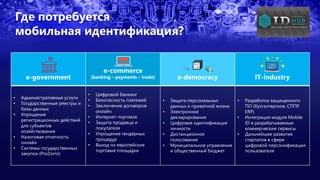 Где потребуется
мобильная идентификация?
e-government
e-commerce
(banking – payments – trade) e-democracy IT-industry
• Административные услуги
• Государственные реестры и
базы данных
• Упрощение
регистрационных действий
для субъектов
хозяйствования
• Налоговая отчетность
онлайн
• Системы государственных
закупок (ProZorro)
• Цифровой банкинг
• Безопасность платежей
• Заключение договоров
онлайн
• Интернет-торговля
• Защита продавца и
покупателя
• Упрощение тендерных
процедур
• Выход на европейские
торговые площадки
• Защита персональных
данных и приватной жизни
• Электронное
декларирование
• Цифровая идентификация
личности
• Дистанционное
голосование
• Муниципальное управление
и общественный бюджет
• Разработка защищенного
ПО (бухгалтерское, СППР,
ERP)
• Интеграция модуля Mobile
ID в разрабатываемые
коммерческие сервисы
• Дальнейшее развитие
стартапов в сфере
цифровой персонификации
пользователя
 