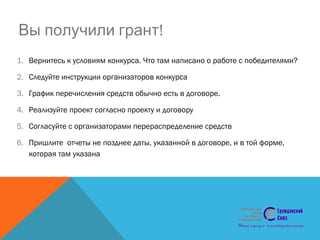!Вы получили грант
1. Вернитесь к условиям конкурса. Что там написано о работе с победителями?
2. Следуйте инструкции организаторов конкурса
3. График перечисления средств обычно есть в договоре.
4. Реализуйте проект согласно проекту и договору
5. Согласуйте с организаторами перераспределение средств
6. Пришлите отчеты не позднее даты, указанной в договоре, и в той форме,
которая там указана
 
