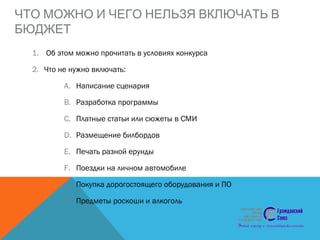 ЧТО МОЖНО И ЧЕГО НЕЛЬЗЯ ВКЛЮЧАТЬ В
БЮДЖЕТ
1. Об этом можно прочитать в условиях конкурса
2. Что не нужно включать:
A. Написание сценария
B. Разработка программы
C. Платные статьи или сюжеты в СМИ
D. Размещение билбордов
E. Печать разной ерунды
F. Поездки на личном автомобиле
G. Покупка дорогостоящего оборудования и ПО
H. Предметы роскоши и алкоголь
 