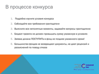 В процессе конкурса
1. Подробно изучите условия конкурса
2. Соблюдайте все требования грантодателя
3. Выясните все непонятные моменты, задавайте вопросы грантодателю
4. Бюджет проекта не должен привышать сумму указанную в условиях
5. Заявка должна ПОСТУПИТЬ в фонд не позднее указанного срока!
6. Большинство фондов не возвращают документы, не дают рецензий и
разъяснений по поводу отказа
 