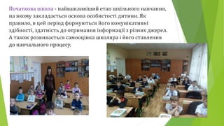 Початкова школа - найважливіший етап шкільного навчання,
на якому закладається основа особистості дитини. Як
правило, в цей період формуються його комунікативні
здібності, здатність до отримання інформації з різних джерел.
А також розвивається самооцінка школяра і його ставлення
до навчального процесу.
 