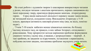 На етапі роботи з художнім твором із школярами використовую читання
у ролях, поєдную читання з аналізом прочитаного, переказ ланцюжком від
імені персонажу твору, практикую формування запитань літературному
герою. Серед видів навчальної діяльності перевагу надаю таким видам,
як читацький відгук, складання плану. Викладаючи літературу у 5-10
класах, враховую активність школярів різного віку (яка, на жаль, помітно
падає).
Учнів 7-10 класів набагато менше цікавляться книгою, бо більшу
частину вільного часу, як правило, в них займає Інтернет, спілкування з
ровесниками. Тому пріоритетні методи вирішення проблеми формування
уважного читача у цьому віці, я вважаю, є репродуктивно – творчий . А
такі прийоми, як завдання за підручником, зіставлення з екранізацією,
побудова системи завдань, постановка проблеми змушують учнів читати.
 