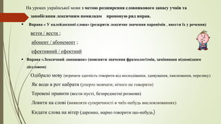 На уроках української мови з метою розширення словникового запасу учнів та
запобігання лексичним помилкам пропоную ряд вправ.
 Вправа « У калейдоскопі слова» (розкрити лексичне значення паронімів , ввести їх у речення)
везти / вести ;
абонент / абонемент ;
ефективний / ефектний
 Вправа «Лексичний ланцюжок» (пояснити значення фразеологізмів, замінивши відповідним
дієсловом)
Одібрало мову (втрачати здатність говорити від несподіванки, здивування, хвилювання, переляку)
Як води в рот набрати (уперто мовчати; нічого не говорити)
Теревені правити (вести пусті, безпредметні розмови)
Ловити на слові (виявляти суперечності в чиїх-небудь висловлюваннях)
Кидати слова на вітер (даремно, марно говорити що-небудь)
 