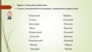  Вправа « Розмовляй українською»
( з’єднати слова іншомовного походження з відповідними українськими)
Унікальний Прийом
Стимул Рідкісний
Дистанція Поштовх
Шосе Відстань
Радикальний Розумний
Аудієнція Бруківка
Раціональний Корінний
Фактор Мірило
Критерій Чинник
 