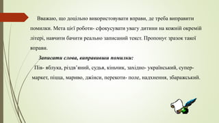 Вважаю, що доцільно використовувати вправи, де треба виправити
помилки. Мета цієї роботи- сфокусувати увагу дитини на кожній окремій
літері, навчити бачити реально записаний текст. Пропонує зразок такої
вправи.
Записати слова, виправивши помилки:
Пів- яблука, різдв’яний, судья, кіньчик, західно- український, супер-
маркет, піцца, мариво, джінси, перекоти- поле, надхнення, збаражський.
 