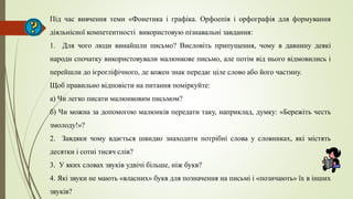 Під час вивчення теми «Фонетика і графіка. Орфоепія і орфографія для формування
діяльнісної компетентності використовую пізнавальні завдання:
1. Для чого люди винайшли письмо? Висловіть припущення, чому в давнину деякі
народи спочатку використовували малюнкове письмо, але потім від нього відмовились і
перейшли до ієрогліфічного, де кожен знак передає ціле слово або його частину.
Щоб правильно відповісти на питання поміркуйте:
а) Чи легко писати малюнковим письмом?
б) Чи можна за допомогою малюнків передати таку, наприклад, думку: «Бережіть честь
змолоду!»?
2. Завдяки чому вдається швидко знаходити потрібні слова у словниках, які містять
десятки і сотні тисяч слів?
3. У яких словах звуків удвічі більше, ніж букв?
4. Які звуки не мають «власних» букв для позначення на письмі і «позичають» їх в інших
звуків?
 