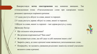 Використовую метод спостереження над мовними явищами. Так
п’ятикласникам (тема: «Узагальнювальне слово при однорідних членах
речення») пропоную порівняти речення:
1.У садку ростуть яблуні та сливи, вишні та черешні.
2.У садку ростуть дерева: яблуні та сливи, вишні та черешні.
3.Яблуні та сливи, вишні та черешні – такі дерева ростуть у садку.
Проводжу бесіду:
 Що спільного між реченнями?
 Які речення відрізняються? Чим саме?
 Як називається слово, що об’єднує в собі значення інших слів?
 Зверніть увагу, де саме в реченні може вживатися узагальнювальне слово.
 Поміркуйте, чи залежить уживання розділових знаків від позиції узагальню-
вального слова в реченні.
 
