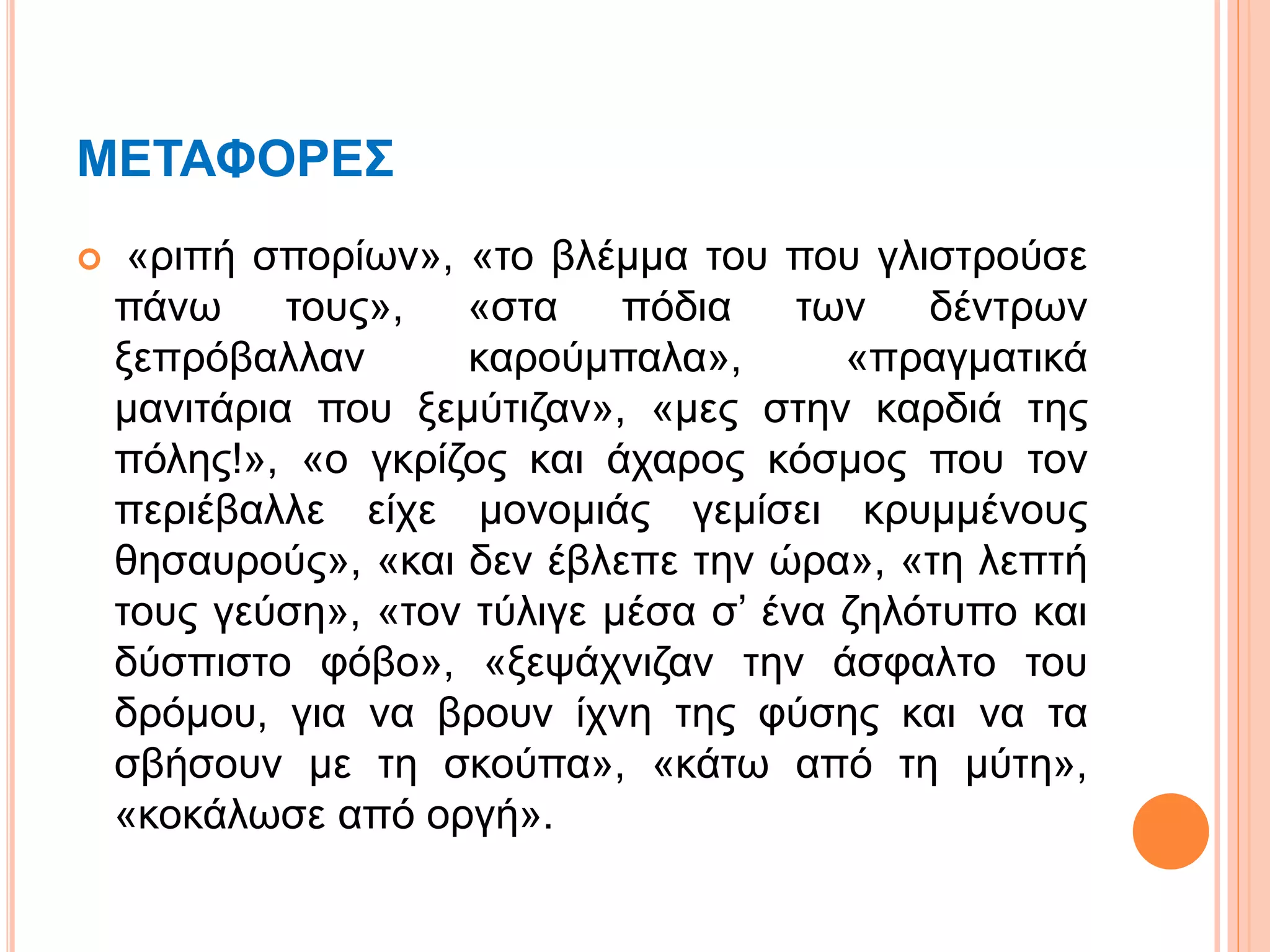 ΜΕΤΑΦΟΡΕΣ
 «ριπή σπορίων», «το βλέμμα του που γλιστρούσε
πάνω τους», «στα πόδια των δέντρων
ξεπρόβαλλαν καρούμπαλα», «πραγματικά
μανιτάρια που ξεμύτιζαν», «μες στην καρδιά της
πόλης!», «ο γκρίζος και άχαρος κόσμος που τον
περιέβαλλε είχε μονομιάς γεμίσει κρυμμένους
θησαυρούς», «και δεν έβλεπε την ώρα», «τη λεπτή
τους γεύση», «τον τύλιγε μέσα σ’ ένα ζηλότυπο και
δύσπιστο φόβο», «ξεψάχνιζαν την άσφαλτο του
δρόμου, για να βρουν ίχνη της φύσης και να τα
σβήσουν με τη σκούπα», «κάτω από τη μύτη»,
«κοκάλωσε από οργή».
 