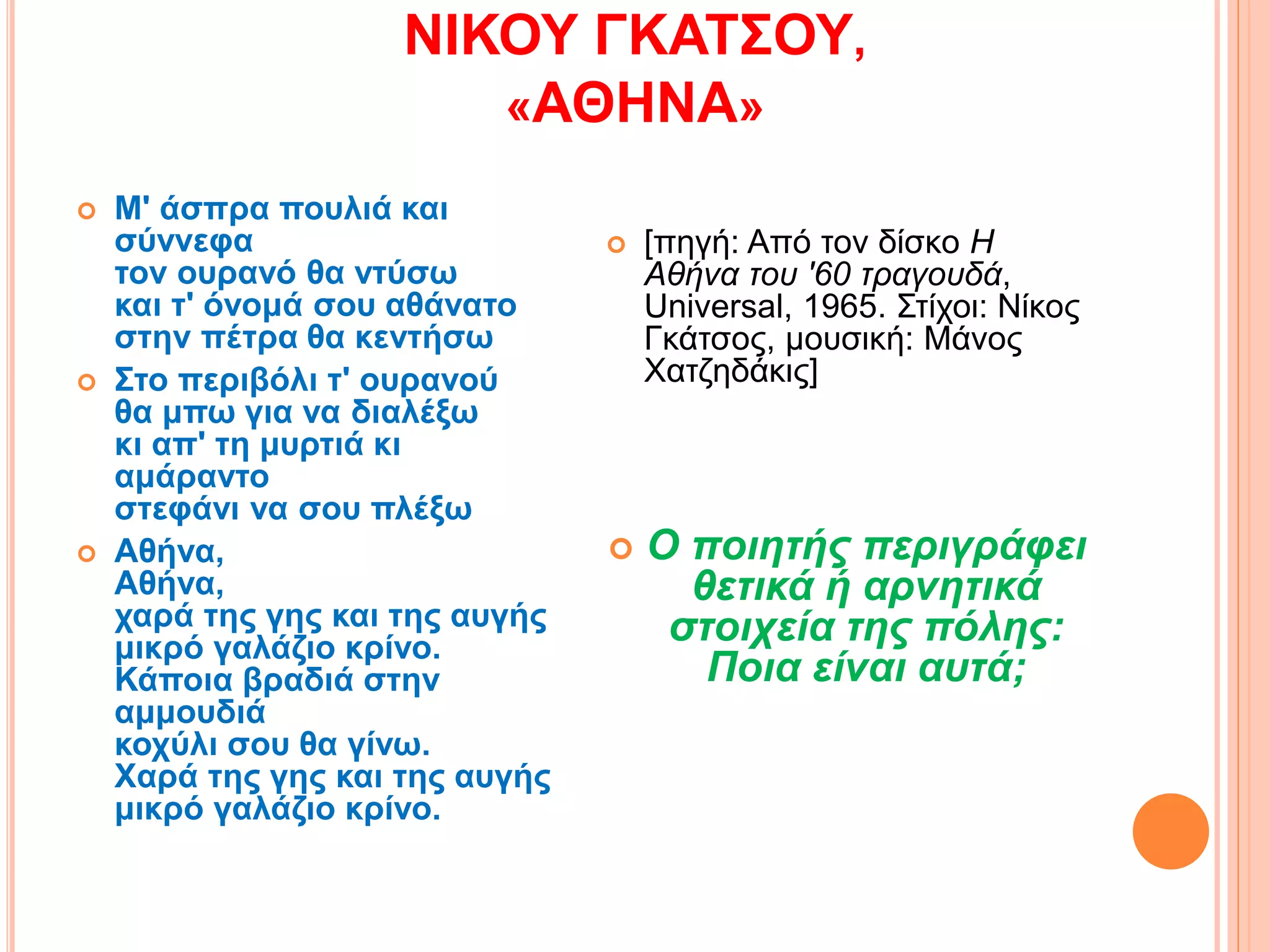 ΝΙΚΟΥ ΓΚΑΤΣΟΥ,
«ΑΘΗΝΑ»
 Μ' άσπρα πουλιά και
σύννεφα
τον ουρανό θα ντύσω
και τ' όνομά σου αθάνατο
στην πέτρα θα κεντήσω
 Στο περιβόλι τ' ουρανού
θα μπω για να διαλέξω
κι απ' τη μυρτιά κι
αμάραντο
στεφάνι να σου πλέξω
 Αθήνα,
Αθήνα,
χαρά της γης και της αυγής
μικρό γαλάζιο κρίνο.
Κάποια βραδιά στην
αμμουδιά
κοχύλι σου θα γίνω.
Xαρά της γης και της αυγής
μικρό γαλάζιο κρίνο.
 [πηγή: Από τον δίσκο Η
Αθήνα του '60 τραγουδά,
Universal, 1965. Στίχοι: Νίκος
Γκάτσος, μουσική: Μάνος
Χατζηδάκις]
 Ο ποιητής περιγράφει
θετικά ή αρνητικά
στοιχεία της πόλης:
Ποια είναι αυτά;
 