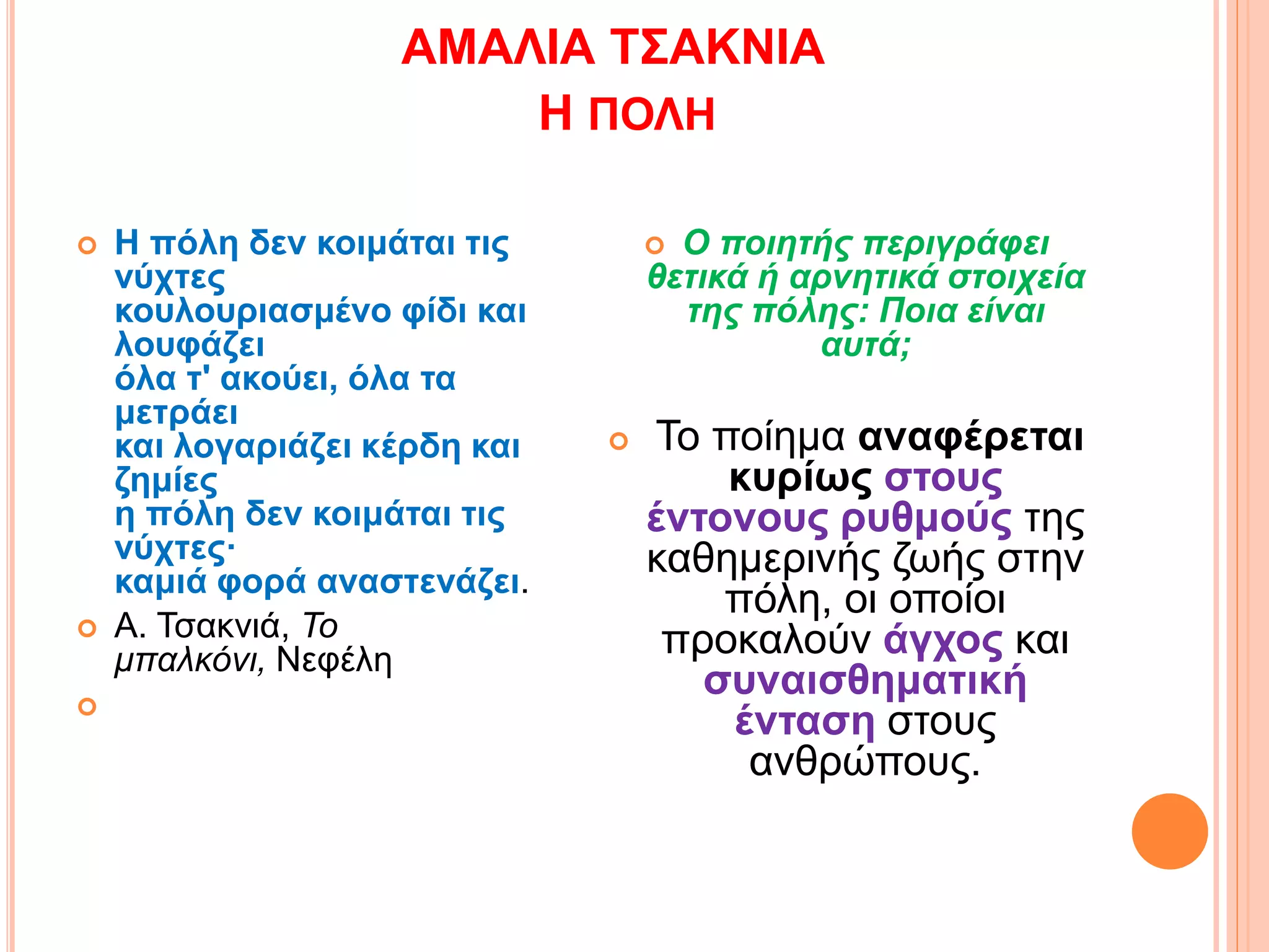 ΑΜΑΛΙΑ ΤΣΑΚΝΙΑ
Η ΠΟΛΗ
 Η πόλη δεν κοιμάται τις
νύχτες
κουλουριασμένο φίδι και
λουφάζει
όλα τ' ακούει, όλα τα
μετράει
και λογαριάζει κέρδη και
ζημίες
η πόλη δεν κοιμάται τις
νύχτες·
καμιά φορά αναστενάζει.
 Α. Τσακνιά, Το
μπαλκόνι, Νεφέλη

 Ο ποιητής περιγράφει
θετικά ή αρνητικά στοιχεία
της πόλης: Ποια είναι
αυτά;
 Το ποίημα αναφέρεται
κυρίως στους
έντονους ρυθμούς της
καθημερινής ζωής στην
πόλη, οι οποίοι
προκαλούν άγχος και
συναισθηματική
ένταση στους
ανθρώπους.
 