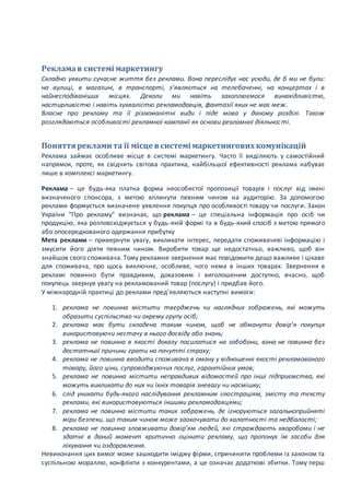 Рекламав системі маркетингу
Складно уявити сучасне життя без реклами. Вона переслідує нас усюди, де б ми не були:
на вулиці, в магазині, в транспорті, з’являється на телебаченні, на концертах і в
найнесподіваніших місцях. Деколи ми навіть захоплюємося винахідливістю,
настирливістю і навіть зухвалістю рекламодавців, фантазії яких не має меж.
Власне про рекламу та її різноманітні види і піде мова у даному розділі. Також
розглядаються особливості рекламної кампанії як основи рекламної діяльності.
Поняття реклами та її місце в системі маркетингових комунікацій
Реклама займає особливе місце в системі маркетингу. Часто її виділяють у самостійний
напрямок, проте, як свідчить світова практика, найбільшої ефективності реклама набуває
лише в комплексі маркетингу.
Реклама – це будь-яка платна форма неособистої пропозиції товарів і послуг від імені
визначеного спонсора, з метою вплинути певним чином на аудиторію. За допомогою
реклами формується визначене уявлення покупця про особливості товару чи послуги. Закон
України "Про рекламу" визначає, що реклама – це спеціальна інформація про осіб чи
продукцію, яка розповсюджується у будь-якій формі та в будь-який спосіб з метою прямого
або опосередкованого одержання прибутку
Мета реклами – привернути увагу, викликати інтерес, передати споживачеві інформацію і
змусити його діяти певним чином. Виробити товар ще недостатньо, важливо, щоб він
знайшов свого споживача. Тому рекламне звернення має повідомити дещо важливе і цікаве
для споживача, про щось виключне, особливе, чого нема в інших товарах. Звернення в
рекламі повинно бути правдивим, доказовим і виголошеним доступно, вчасно, щоб
покупець звернув увагу на рекламований товар (послугу) і придбав його.
У міжнародній практиці до реклами пред’являються наступні вимоги:
1. реклама не повинна містити тверджень чи наглядних зображень, які можуть
образити суспільство чи окрему групу осіб;
2. реклама має бути складена таким чином, щоб не обманути довір’я покупця
використовуючи нестачу в нього досвіду або знань;
3. реклама не повинна в якості доказу посилатися на забобони, вона не повинна без
достатньої причини грати на почутті страху;
4. реклама не повинна вводити споживача в оману у відношенні якості рекламованого
товару, його ціни, супроводжуючих послуг, гарантійних умов;
5. реклама не повинна містити неправдивих відомостей про інші підприємства, які
можуть викликати до них чи їхніх товарів зневагу чи насмішку;
6. слід уникати будь-якого наслідування рекламним ілюстраціям, змісту та тексту
реклами, які використовуються іншими рекламодавцями;
7. реклама не повинна містити таких зображень, де ігноруються загальноприйняті
міри безпеки, що таким чином може заохочувати до халатності та недбалості;
8. реклама не повинна зловживати довір’ям людей, які страждають хворобами і не
здатні в даний момент критично оцінити рекламу, що пропонує їм засоби для
лікування чи оздоровлення.
Невиконання цих вимог може зашкодити іміджу фірми, спричинити проблеми із законом та
суспільною мораллю, конфлікти з конкурентами, а це означає додаткові збитки. Тому перш
 