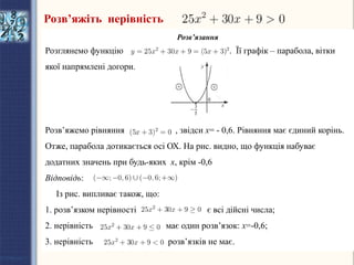 Розв’язання
Розглянемо функцію . Її графік – парабола, вітки
якої напрямлені догори.
Розв’яжемо рівняння , звідси х= - 0,6. Рівняння має єдиний корінь.
Отже, парабола дотикається осі ОХ. На рис. видно, що функція набуває
додатних значень при будь-яких х, крім -0,6
Відповідь:
Із рис. випливає також, що:
1. розв’язком нерівності є всі дійсні числа;
2. нерівність має один розв’язок: х=-0,6;
3. нерівність розв’язків не має.
Розв’яжіть нерівність
 