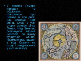  У поемах Гомера
«Іліада» та
«Одіссея»
говориться про
Землю як про диск,
що нагадує щит
воїна. Сушу з усіх
сторін омиває річка
Океан. Над Землею
розкинувся мідний
небозвід, по якому
рухається Сонце,
підіймаючись щодня
з вод Океану на
сході і занурюючись
у них на заході.
 