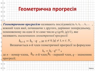 Геометрична прогресія
Геометричною прогресією називають послідовність ,
кожний член якої, починаючи з другого, дорівнює попередньому,
помноженому на одне й те саме число q (q≠0, |q|≠1), яке
називають знаменником геометричної прогресії:
, де .
Визначається n-й член геометричної прогресії за формулою
,
де n – номер члена, - n-й член, - перший член, q – знаменник
прогресії.
 