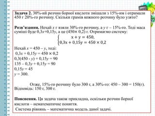 Задача 2. 30%-ий розчин борної кислоти змішали з 15%-им і отримали
450 г 20%-го розчину. Скільки грамів кожного розчину було узято?
Розв’язання. Нехай х г взяли 30%-го розчину, а у г – 15%-го. Тоді маса
суміші буде 0,3х+0,15у, а це (450× 0,2) г. Отримаємо систему:
х + у = 450,
0,3х + 0,15у = 450 × 0,2
Нехай х = 450 – у, тоді:
0,3х + 0,15у = 450 × 0,2
0,3(450 - у) + 0,15у = 90
135 – 0,3у + 0,15у = 90
0,15у = 45
у = 300.
Отже, 15%-го розчину було 300 г, а 30%-го: 450 – 300 = 150(г).
Відповідь: 150 г, 300 г.
Пояснення. Ця задача також прикладна, оскільки розчин борної
кислоти – нематематичне поняття.
Система рівнянь – математична модель даної задачі.
 