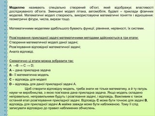 Моделлю називають спеціально створений об’єкт, який відображує властивості
досліджуваного об’єкта. Зменшені моделі літака, автомобіля, будівлі – приклади фізичних
моделей. Математичні моделі створюють, використовуючи математичні поняття і відношення:
геометричні фігури, числа, вирази тощо.
Математичними моделями здебільшого бувають функції, рівняння, нерівності, їх системи.
Розв’язування прикладної задачі математичними методами здійснюється в три етапи:
Створення математичної моделі даної задачі;
Розв’язування відповідної математичної задачі;
Аналіз відповіді.
Схематично ці етапи можна зобразити так:
A →B → C → D;
A – дана прикладна задача
B– її математична модель
C – відповідь для моделі
D – відповідь для даної прикладної задачі А.
Щоб створити відповідну модель, треба знати не тільки математику, а й ту галузь
науки чи виробництва, з якою пов’язана дана прикладна задача. Якщо модель складено
неправильно, неправильними будуть і розв’язання задачі, і відповідь. Важливим є також
останній етап розв’язування прикладної задачі. Відповідь С може бути точною для задачі В,
відповідь для прикладної задачі А майже завжди може бути наближеною. Тому її слід
записувати відповідно до правил наближених обчислень.
 