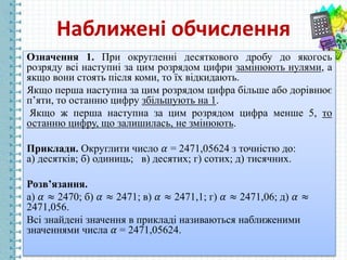 Наближені обчислення
Означення 1. При округленні десяткового дробу до якогось
розряду всі наступні за цим розрядом цифри замінюють нулями, а
якщо вони стоять після коми, то їх відкидають.
Якщо перша наступна за цим розрядом цифра більше або дорівнює
п’яти, то останню цифру збільшують на 1.
Якщо ж перша наступна за цим розрядом цифра менше 5, то
останню цифру, що залишилась, не змінюють.
Приклади. Округлити число 𝛼 = 2471,05624 з точністю до:
а) десятків; б) одиниць; в) десятих; г) сотих; д) тисячних.
Розв’язання.
а) 𝛼 ≈ 2470; б) 𝛼 ≈ 2471; в) 𝛼 ≈ 2471,1; г) 𝛼 ≈ 2471,06; д) 𝛼 ≈
2471,056.
Всі знайдені значення в прикладі називаються наближеними
значеннями числа 𝛼 = 2471,05624.
 