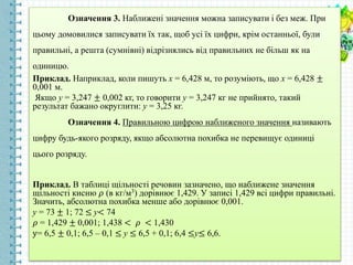 Означення 3. Наближені значення можна записувати і без меж. При
цьому домовилися записувати їх так, щоб усі їх цифри, крім останньої, були
правильні, а решта (сумнівні) відрізнялись від правильних не більш як на
одиницю.
Приклад. Наприклад, коли пишуть х = 6,428 м, то розуміють, що х = 6,428 ±
0,001 м.
Якщо у = 3,247 ± 0,002 кг, то говорити у = 3,247 кг не прийнято, такий
результат бажано округлити: у = 3,25 кг.
Означення 4. Правильною цифрою наближеного значення називають
цифру будь-якого розряду, якщо абсолютна похибка не перевищує одиниці
цього розряду.
Приклад. В таблиці щільності речовин зазначено, що наближене значення
щільності кисню 𝜌 (в кг/м3) дорівнює 1,429. У записі 1,429 всі цифри правильні.
Значить, абсолютна похибка менше або дорівнює 0,001.
у = 73 ± 1; 72 ≤ у< 74
𝜌 = 1,429 ± 0,001; 1,438 < 𝜌 < 1,430
у= 6,5 ± 0,1; 6,5 – 0,1 ≤ у ≤ 6,5 + 0,1; 6,4 ≤у≤ 6,6.
 